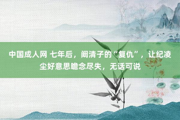中国成人网 七年后，阚清子的“复仇”，让纪凌尘好意思瞻念尽失，无话可说