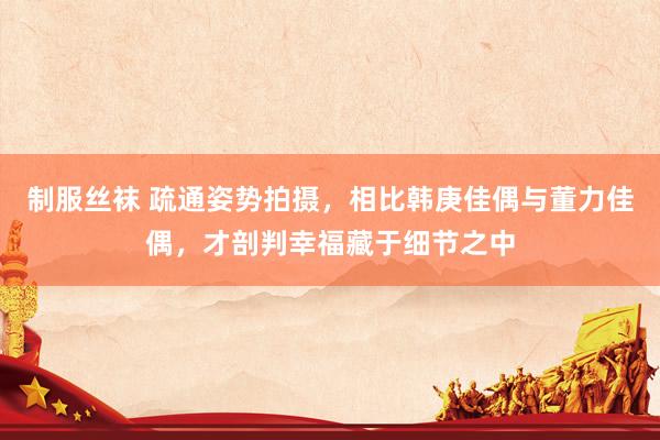 制服丝袜 疏通姿势拍摄，相比韩庚佳偶与董力佳偶，才剖判幸福藏于细节之中