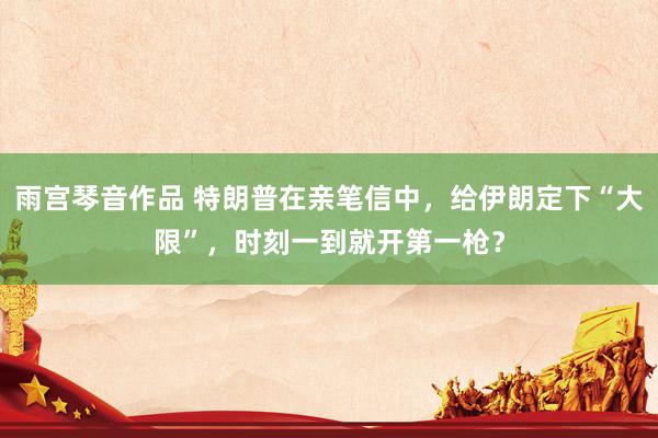 雨宫琴音作品 特朗普在亲笔信中，给伊朗定下“大限”，时刻一到就开第一枪？
