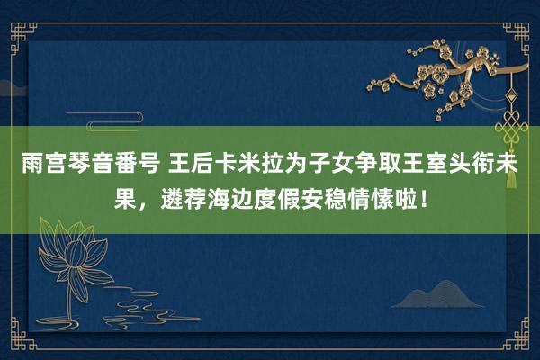 雨宫琴音番号 王后卡米拉为子女争取王室头衔未果，遴荐海边度假安稳情愫啦！