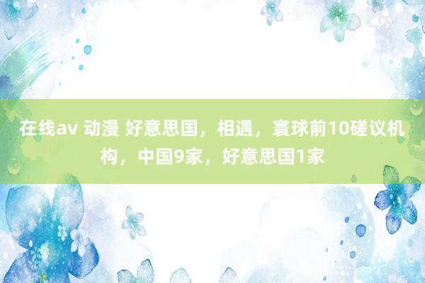在线av 动漫 好意思国，相遇，寰球前10磋议机构，中国9家，好意思国1家