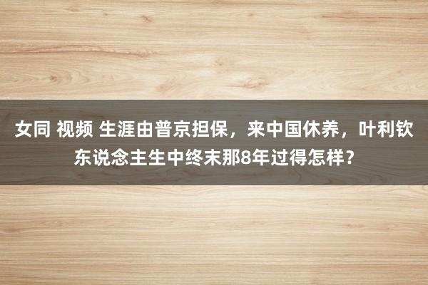女同 视频 生涯由普京担保，来中国休养，叶利钦东说念主生中终末那8年过得怎样？