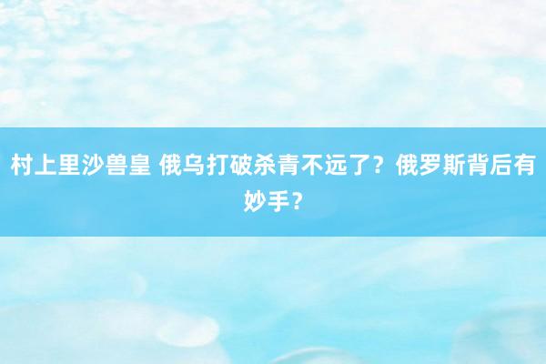 村上里沙兽皇 俄乌打破杀青不远了？俄罗斯背后有妙手？