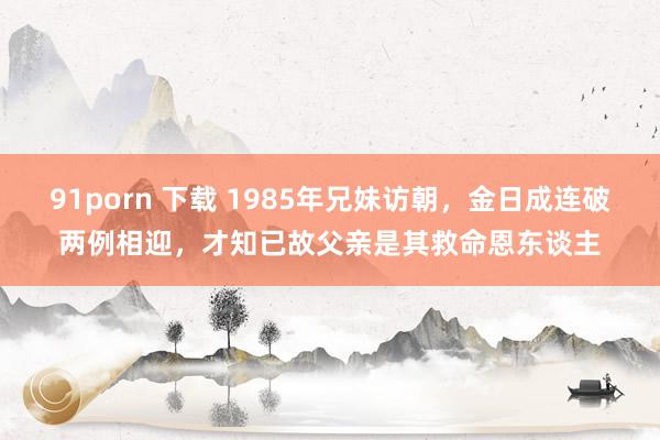 91porn 下载 1985年兄妹访朝，金日成连破两例相迎，才知已故父亲是其救命恩东谈主