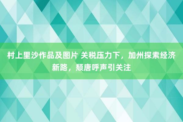 村上里沙作品及图片 关税压力下，加州探索经济新路，颓唐呼声引