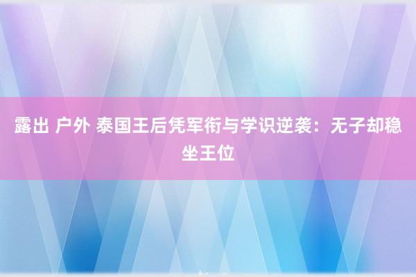 露出 户外 泰国王后凭军衔与学识逆袭：无子却稳坐王位