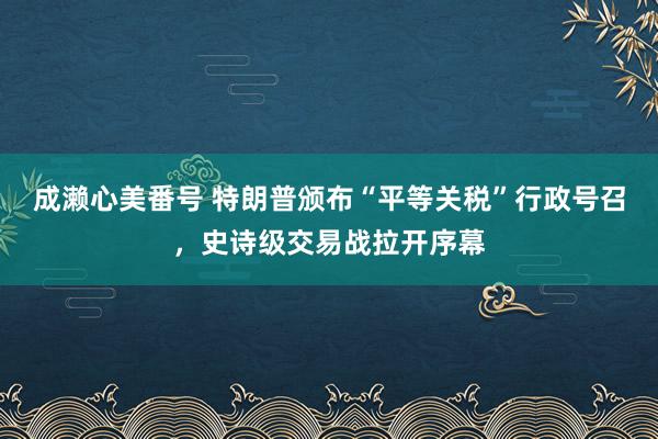 成濑心美番号 特朗普颁布“平等关税”行政号召，史诗级交易战拉开序幕
