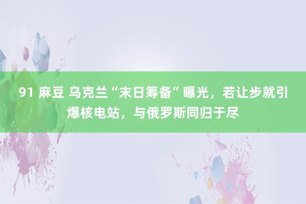 91 麻豆 乌克兰“末日筹备”曝光，若让步就引爆核电站，与俄
