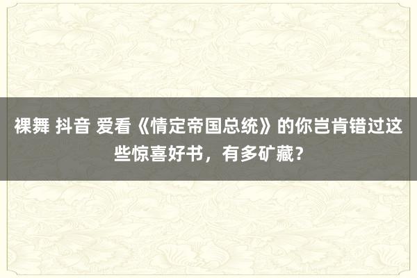 裸舞 抖音 爱看《情定帝国总统》的你岂肯错过这些惊喜好书，有