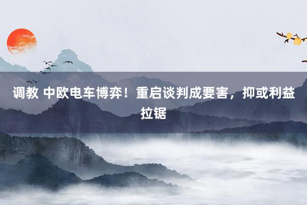 调教 中欧电车博弈！重启谈判成要害，抑或利益拉锯