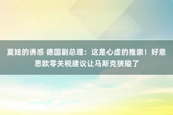 夏娃的诱惑 德国副总理：这是心虚的推崇！好意思欧零关税建议让马斯克狭隘了