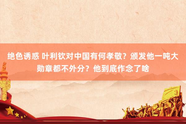 绝色诱惑 叶利钦对中国有何孝敬？颁发他一吨大勋章都不外分？他到底作念了啥