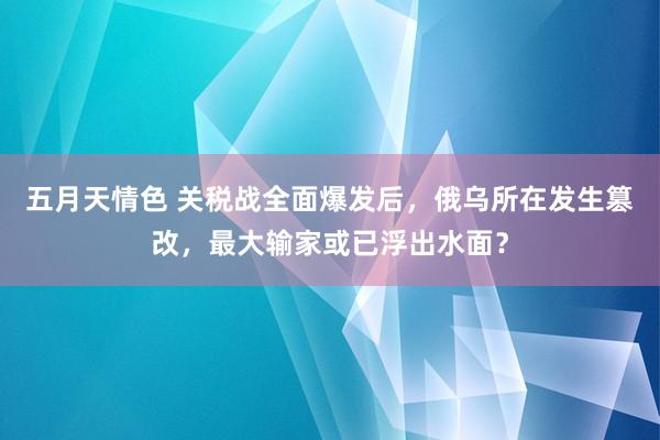 五月天情色 关税战全面爆发后，俄乌所在发生篡改，最大输家或已