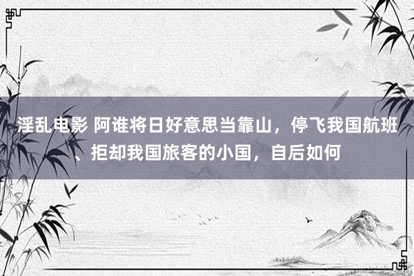 淫乱电影 阿谁将日好意思当靠山，停飞我国航班、拒却我国旅客的小国，自后如何