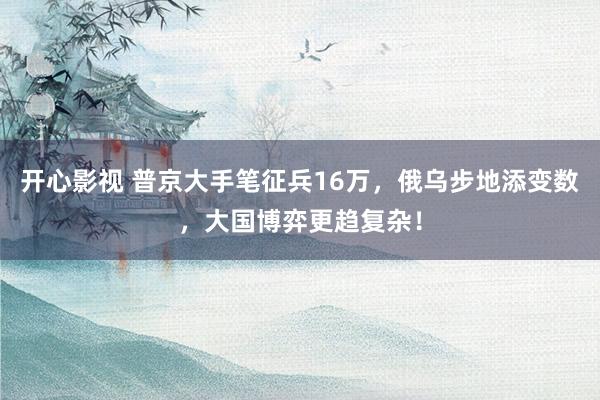 开心影视 普京大手笔征兵16万，俄乌步地添变数，大国博弈更趋复杂！