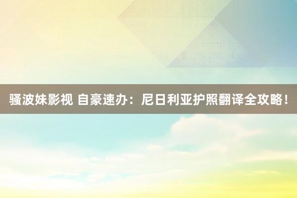 骚波妹影视 自豪速办：尼日利亚护照翻译全攻略！