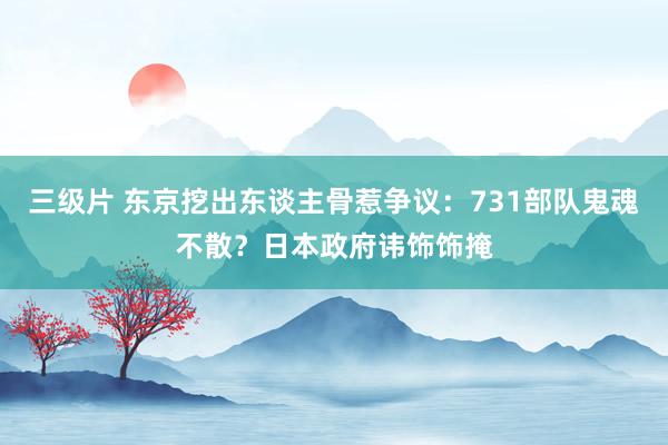 三级片 东京挖出东谈主骨惹争议：731部队鬼魂不散？日本政府