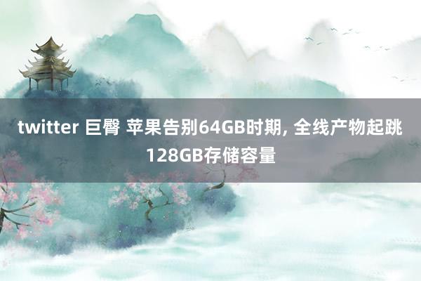 twitter 巨臀 苹果告别64GB时期, 全线产物起跳128GB存储容量