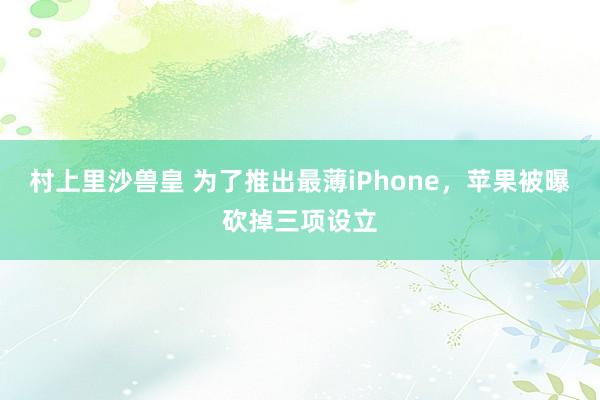 村上里沙兽皇 为了推出最薄iPhone，苹果被曝砍掉三项设立
