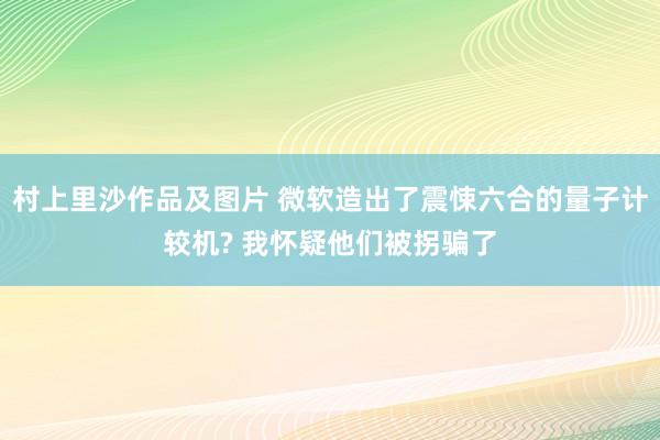 村上里沙作品及图片 微软造出了震悚六合的量子计较机? 我怀疑他们被拐骗了