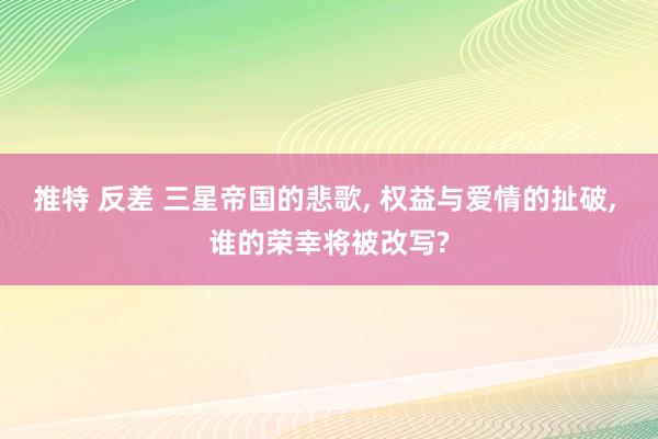 推特 反差 三星帝国的悲歌, 权益与爱情的扯破, 谁的荣幸将被改写?
