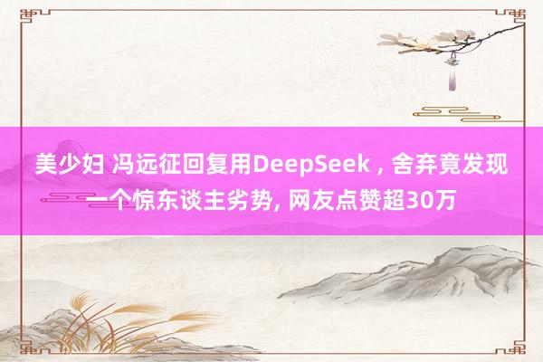 美少妇 冯远征回复用DeepSeek , 舍弃竟发现一个惊东谈主劣势, 网友点赞超30万