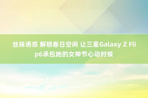 丝袜诱惑 解锁春日空闲 让三星Galaxy Z Flip6承