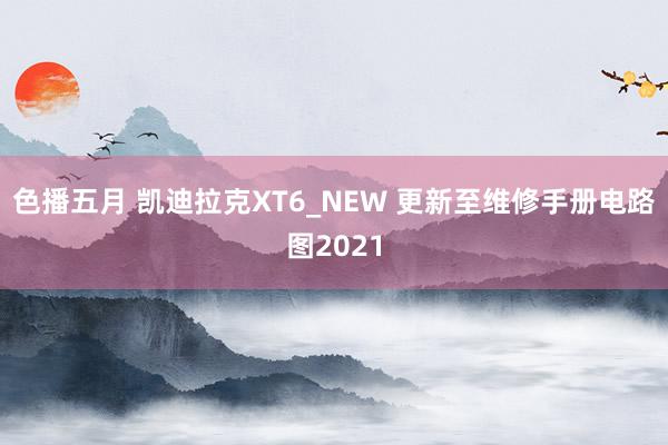 色播五月 凯迪拉克XT6_NEW 更新至维修手册电路图2021