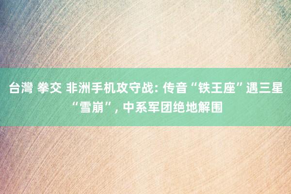 台灣 拳交 非洲手机攻守战: 传音“铁王座”遇三星“雪崩”,