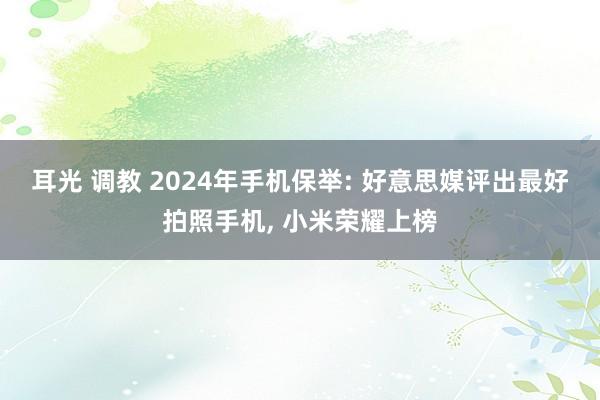 耳光 调教 2024年手机保举: 好意思媒评出最好拍照手机, 小米荣耀上榜