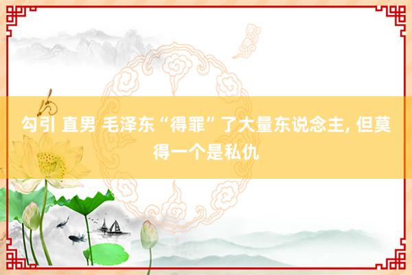 勾引 直男 毛泽东“得罪”了大量东说念主, 但莫得一个是私仇