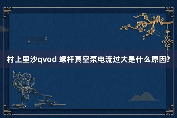 村上里沙qvod 螺杆真空泵电流过大是什么原因?