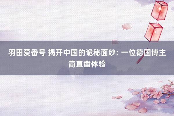 羽田爱番号 揭开中国的诡秘面纱: 一位德国博主简直凿体验