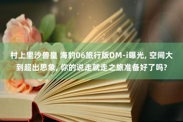 村上里沙兽皇 海豹06旅行版DM-i曝光, 空间大到超出思象, 你的说走就走之旅准备好了吗?