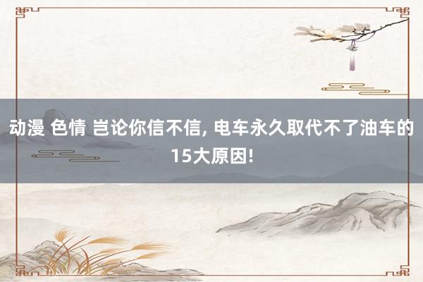 动漫 色情 岂论你信不信, 电车永久取代不了油车的15大原因!