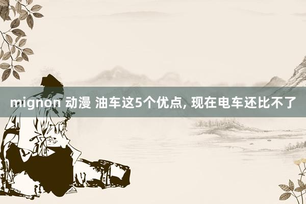 mignon 动漫 油车这5个优点, 现在电车还比不了