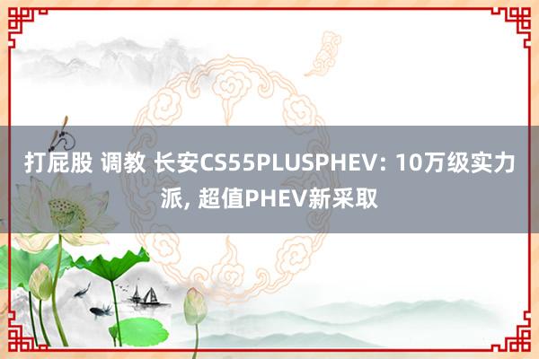 打屁股 调教 长安CS55PLUSPHEV: 10万级实力派