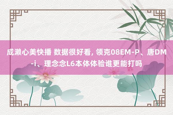 成濑心美快播 数据很好看, 领克08EM-P、唐DM-i、理念念L6本体体验谁更能打吗