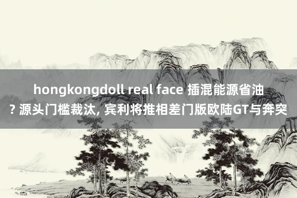 hongkongdoll real face 插混能源省油? 源头门槛裁汰, 宾利将推相差门版欧陆GT与奔突