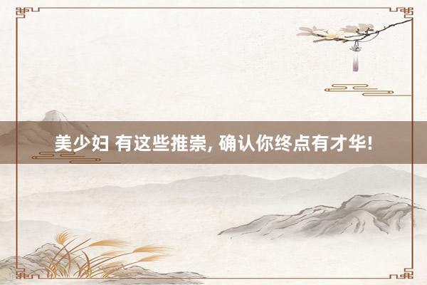 美少妇 有这些推崇, 确认你终点有才华!