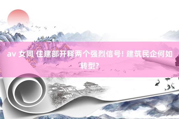 av 女同 住建部开释两个强烈信号! 建筑民企何如转型?