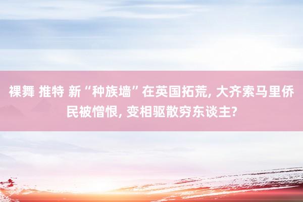 裸舞 推特 新“种族墙”在英国拓荒, 大齐索马里侨民被憎恨, 变相驱散穷东谈主?