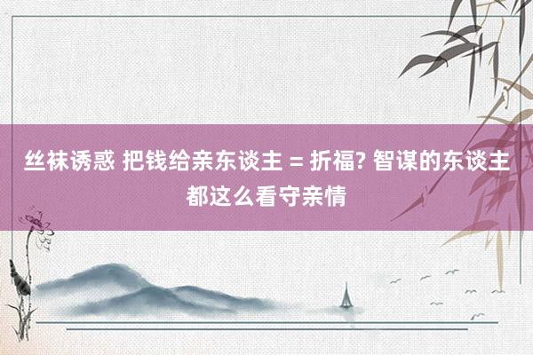 丝袜诱惑 把钱给亲东谈主 = 折福? 智谋的东谈主都这么看守亲情