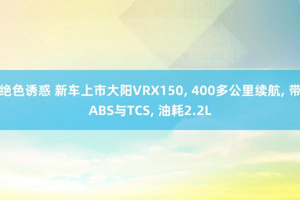 绝色诱惑 新车上市大阳VRX150, 400多公里续航, 带ABS与TCS, 油耗2.2L