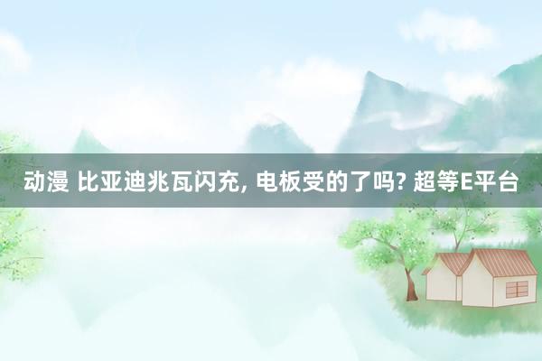 动漫 比亚迪兆瓦闪充, 电板受的了吗? 超等E平台