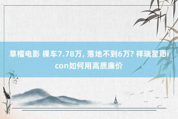 草榴电影 裸车7.78万, 落地不到6万? 祥瑞星愿icon如何用高质廉价