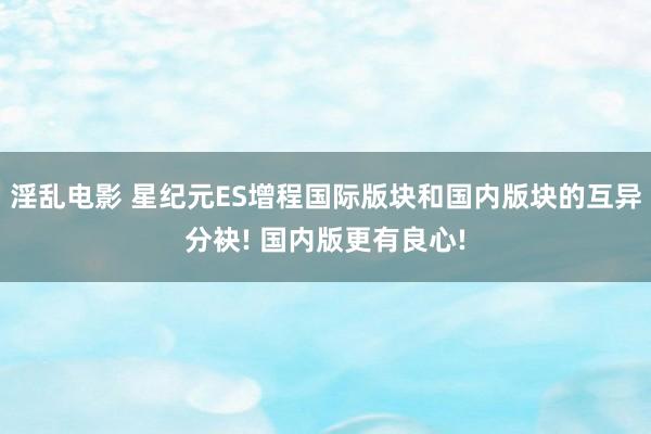 淫乱电影 星纪元ES增程国际版块和国内版块的互异分袂! 国内