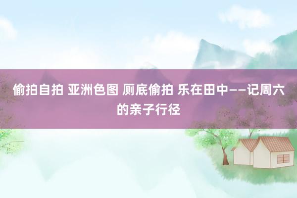 偷拍自拍 亚洲色图 厕底偷拍 乐在田中——记周六的亲子行径