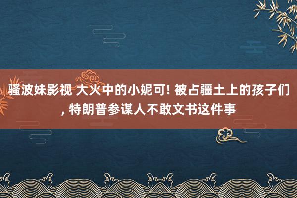 骚波妹影视 大火中的小妮可! 被占疆土上的孩子们, 特朗普参谋人不敢文书这件事
