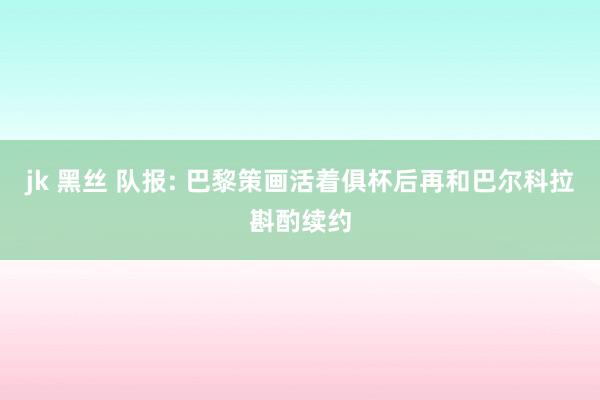 jk 黑丝 队报: 巴黎策画活着俱杯后再和巴尔科拉斟酌续约